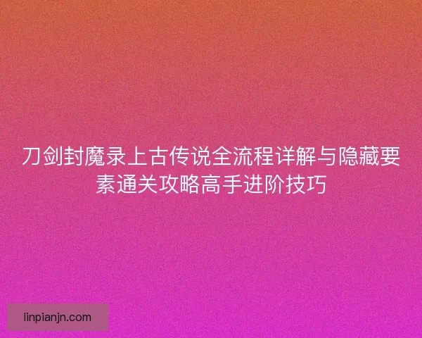 刀剑封魔录上古传说全流程详解与隐藏要素通关攻略高手进阶技巧