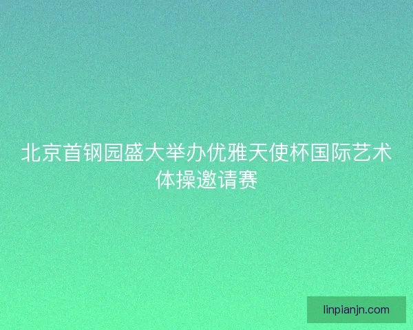 北京首钢园盛大举办优雅天使杯国际艺术体操邀请赛